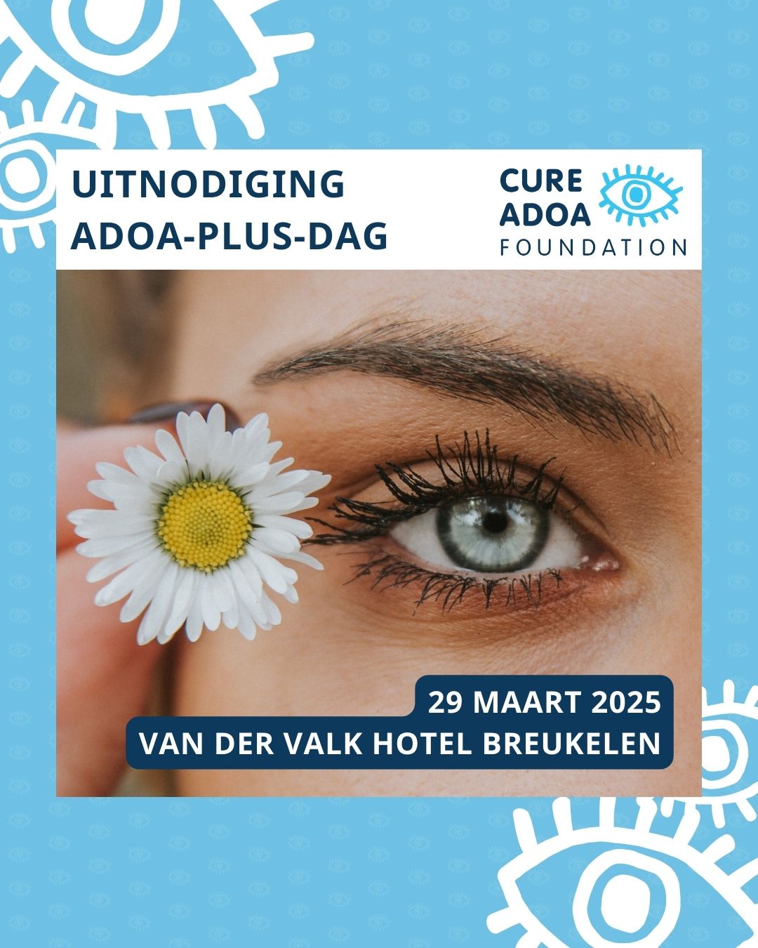 Een gezicht, ingezoomd op één van de ogen. Naast het oog wordt een madelief vastgehouden. Boven de foto staat de tekst 'uitnodiging ADOA-plus-dag', met daarnaast het logo van de Cure ADOA Foundation. Onderin de afbeelding staat de tekst ‘29 maart 2025 Van Der Valk Hotel Breukelen. Op de lichtblauwe achtergrond staan in het wit verspreid een aantal oogjes uit het logo van de Cure ADOA Foundation.