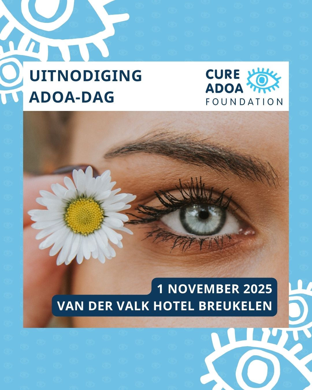 Een gezicht, ingezoomd op één van de ogen. Naast het oog wordt een madelief vastgehouden. Boven de foto staat de tekst 'uitnodiging ADOA-dag', met daarnaast het logo van de Cure ADOA Foundation. Onderin de afbeelding staat de tekst ‘1 november 2025 Van Der Valk Hotel Breukelen. Op de lichtblauwe achtergrond staan in het wit verspreid een aantal oogjes uit het logo van de Cure ADOA Foundation.